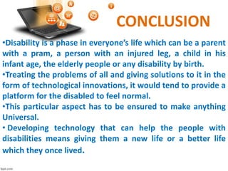 CONCLUSION
•Disability is a phase in everyone’s life which can be a parent
with a pram, a person with an injured leg, a child in his
infant age, the elderly people or any disability by birth.
•Treating the problems of all and giving solutions to it in the
form of technological innovations, it would tend to provide a
platform for the disabled to feel normal.
•This particular aspect has to be ensured to make anything
Universal.
• Developing technology that can help the people with
disabilities means giving them a new life or a better life
which they once lived.
 