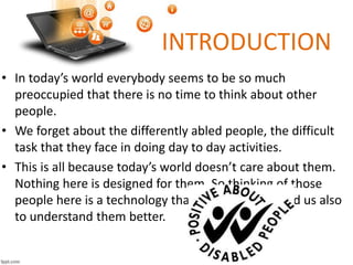 INTRODUCTION
• In today’s world everybody seems to be so much
preoccupied that there is no time to think about other
people.
• We forget about the differently abled people, the difficult
task that they face in doing day to day activities.
• This is all because today’s world doesn’t care about them.
Nothing here is designed for them. So thinking of those
people here is a technology that will help them and us also
to understand them better.
 