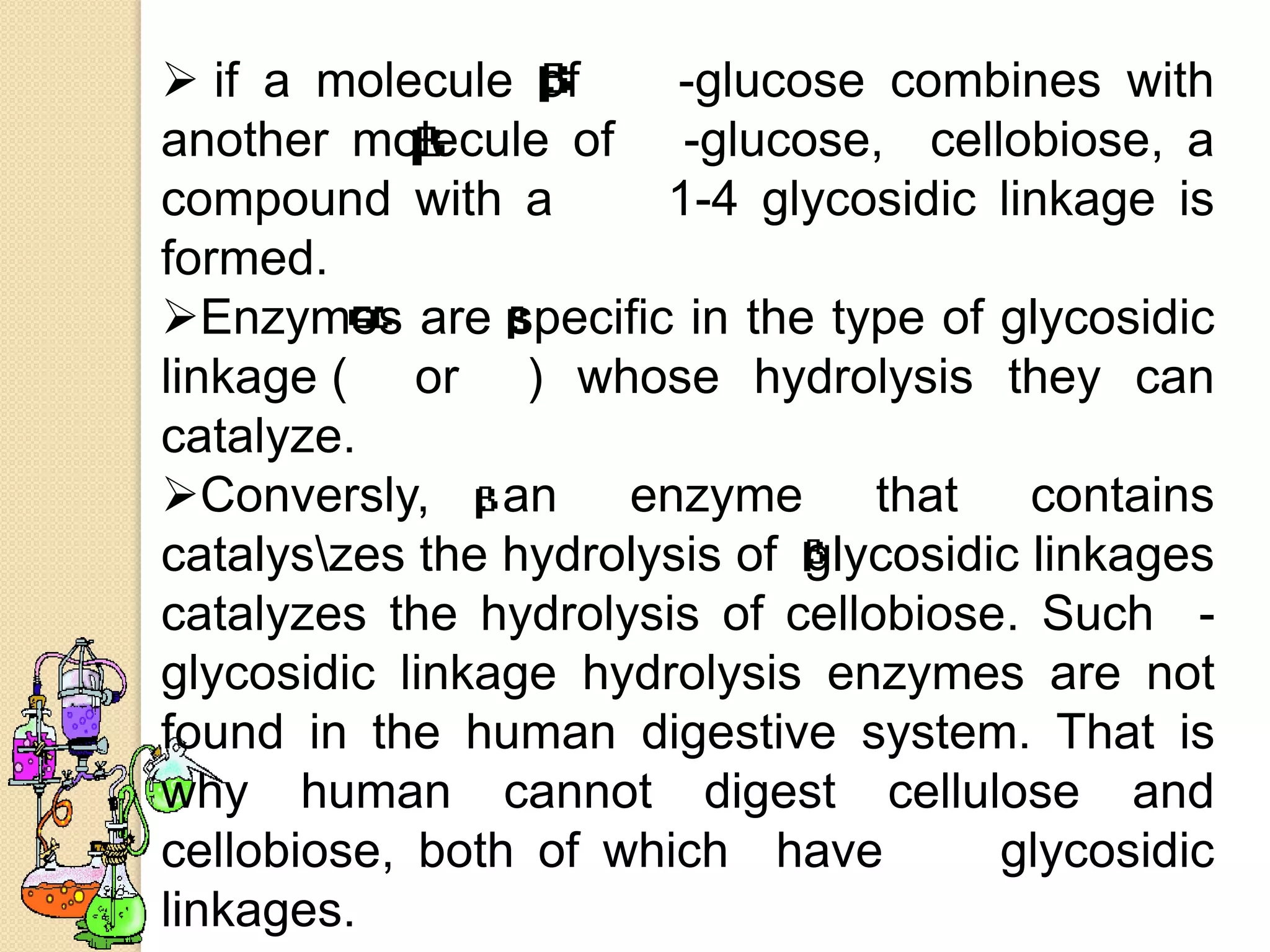 if a molecule of      -glucose combines with
another molecule of -glucose, cellobiose, a
compound with a        1-4 glycosidic linkage is
formed.
Enzymes are specific in the type of glycosidic
linkage ( or ) whose hydrolysis they can
catalyze.
Conversly, an enzyme that contains
catalyszes the hydrolysis of glycosidic linkages
catalyzes the hydrolysis of cellobiose. Such -
glycosidic linkage hydrolysis enzymes are not
found in the human digestive system. That is
why human cannot digest cellulose and
cellobiose, both of which have         glycosidic
linkages.
 