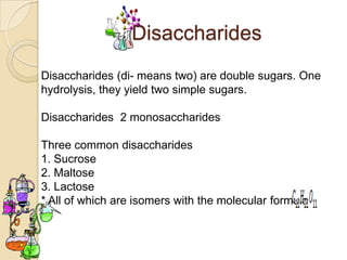 Disaccharides
Disaccharides (di- means two) are double sugars. One
hydrolysis, they yield two simple sugars.

Disaccharides 2 monosaccharides

Three common disaccharides
1. Sucrose
2. Maltose
3. Lactose
* All of which are isomers with the molecular formula
 
