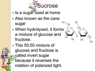 Sucrose
 Is a sugar used at home
 Also known as the cane
  sugar
 When hydrolyzed, it forms
  a mixture of glucose and
  fructose.
 This 50:50 mixture of
  glucose and fructose is
  called invert sugar
  because it reverses the
  rotation of polarized light.
 