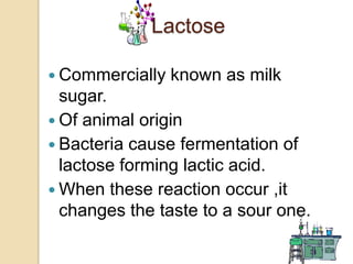 Lactose

 Commercially   known as milk
  sugar.
 Of animal origin
 Bacteria cause fermentation of
  lactose forming lactic acid.
 When these reaction occur ,it
  changes the taste to a sour one.
 