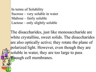 In terms of Solubility
Sucrose – very soluble in water
Maltose – fairly soluble
Lactose – only slightly soluble

The disaccharides, just like monosaccharide are
white crystalline, sweet solids. The disaccharides
are also optically active; they rotate the plane of
polarized light. However, even though they are
soluble in water, they are too large to pass
through cell membranes.
 
