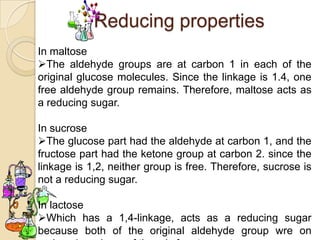 Reducing properties
In maltose
The aldehyde groups are at carbon 1 in each of the
original glucose molecules. Since the linkage is 1.4, one
free aldehyde group remains. Therefore, maltose acts as
a reducing sugar.

In sucrose
The glucose part had the aldehyde at carbon 1, and the
fructose part had the ketone group at carbon 2. since the
linkage is 1,2, neither group is free. Therefore, sucrose is
not a reducing sugar.

In lactose
Which has a 1,4-linkage, acts as a reducing sugar
because both of the original aldehyde group wre on
 