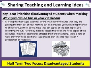Sharing Teaching and Learning Ideas
Half Term Two Focus: Disadvantaged Students
Key Idea: Prioritise disadvantaged students when marking
Ways you can do this in your classroom
• Marking disadvantaged students’ books first not only ensures that they are
getting the most out of your marking but also provides you with an opportunity
to check through their books. Have they got copies of the past papers you
recently gave out? Have they missed a lesson this week and need copies of the
resources? Has their attendance affected their understanding. Make a note of
ways they may need additional support and plan this into your lesson /
preparation of resources.
 