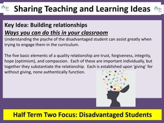 Sharing Teaching and Learning Ideas
Half Term Two Focus: Disadvantaged Students
Key Idea: Building relationships
Ways you can do this in your classroom
Understanding the psyche of the disadvantaged student can assist greatly when
trying to engage them in the curriculum.
The five basic elements of a quality relationship are trust, forgiveness, integrity,
hope (optimism), and compassion. Each of these are important individually, but
together they substantiate the relationship. Each is established upon ‘giving’ for
without giving, none authentically function.
 