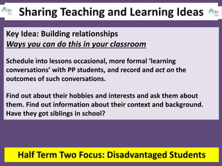 Sharing Teaching and Learning Ideas
Half Term Two Focus: Disadvantaged Students
Key Idea: Building relationships
Ways you can do this in your classroom
Schedule into lessons occasional, more formal ‘learning
conversations’ with PP students, and record and act on the
outcomes of such conversations.
Find out about their hobbies and interests and ask them about
them. Find out information about their context and background.
Have they got siblings in school?
 