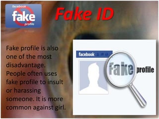 Fake ID
Fake profile is also
one of the most
disadvantage.
People often uses
fake profile to insult
or harassing
someone. It is more
common against girl.
 
