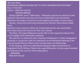 Bernama News
MALAYSIANS ABROAD ADVISED NOT TO TRUST INFORMATION IN INTERNET
Date: 17-06-2013
Author: / PNW KHY HAZ AO
ROHANI-ABROAD
KUALA LUMPUR, June 17 (Bernama) -- Malaysians abroad are advised to seek
authentic information and news and not to easily believe any information
obtained in the blogs or internet to avoid negative perception on the country.
Women, Family and Community Development Minister Datuk Rohani Abdul
Karim
said there were numerous efforts by irresponsible parties who spread false
information about the country for their own interest.
Therefore, she hoped Malaysians would refer to the respective embassy first
on the validity of the information obtained.
She said this in a statement when meeting 70 Malaysians in Dhaka, Bangladesh
yesterday, in conjunction with her attendance at the Ministerial Meeting of the
Commonwealth Women Affairs which started today until Wednesday.
At the meeting, which was attended by Malaysian High Commissioner in
Bangladesh Norlin Othman, Rohani also urged Malaysians to show a good exemple
and attitude as the country's little ambassadors.
-- BERNAMA
PNW KHY HAZ AO
 