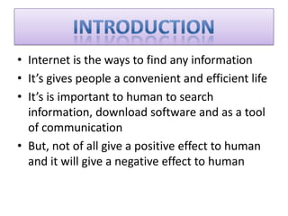 • Internet is the ways to find any information
• It’s gives people a convenient and efficient life
• It’s is important to human to search
information, download software and as a tool
of communication
• But, not of all give a positive effect to human
and it will give a negative effect to human
 