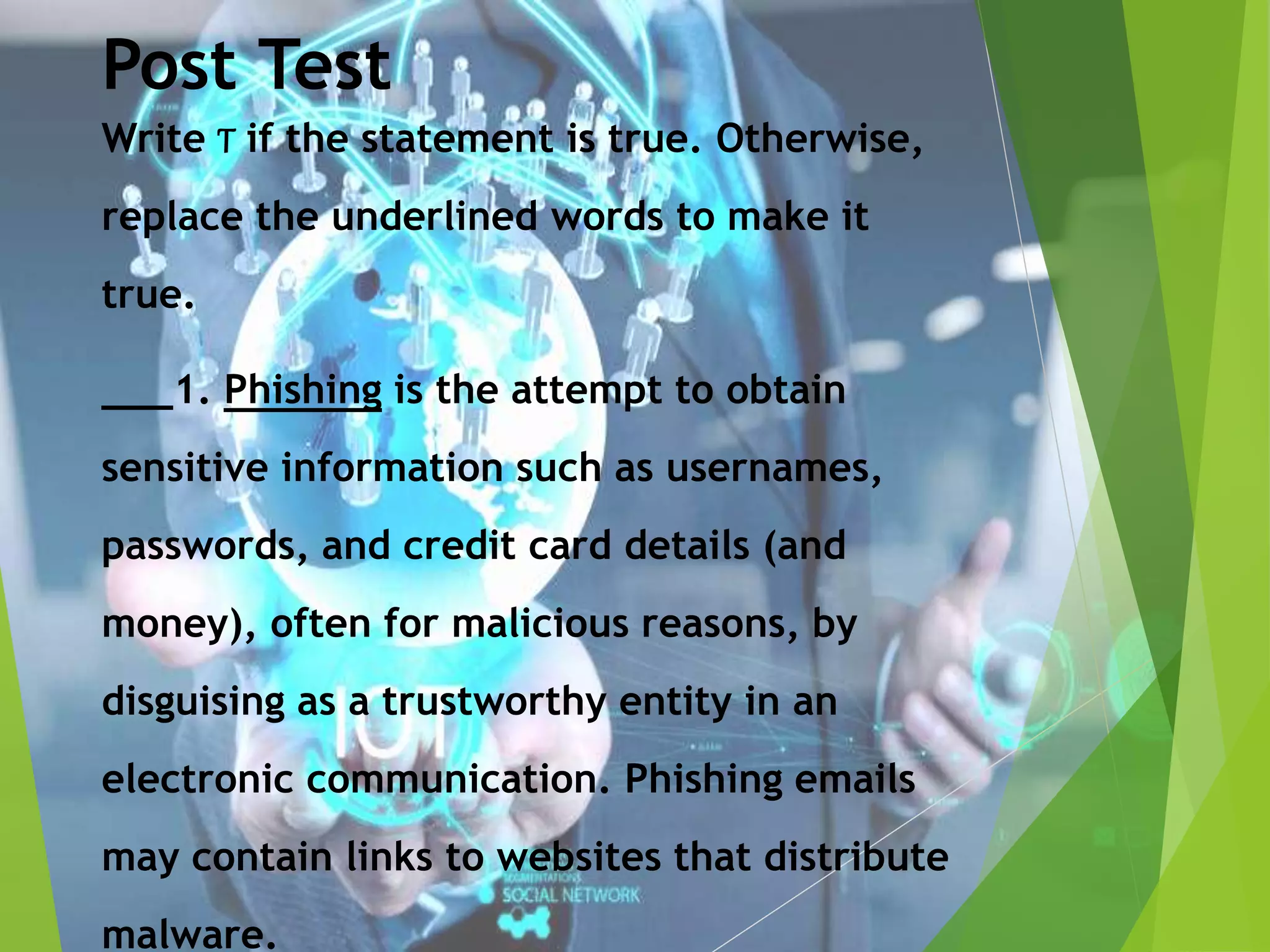 Post Test
Write T if the statement is true. Otherwise,
replace the underlined words to make it
true.
___1. Phishing is the attempt to obtain
sensitive information such as usernames,
passwords, and credit card details (and
money), often for malicious reasons, by
disguising as a trustworthy entity in an
electronic communication. Phishing emails
may contain links to websites that distribute
malware.
 