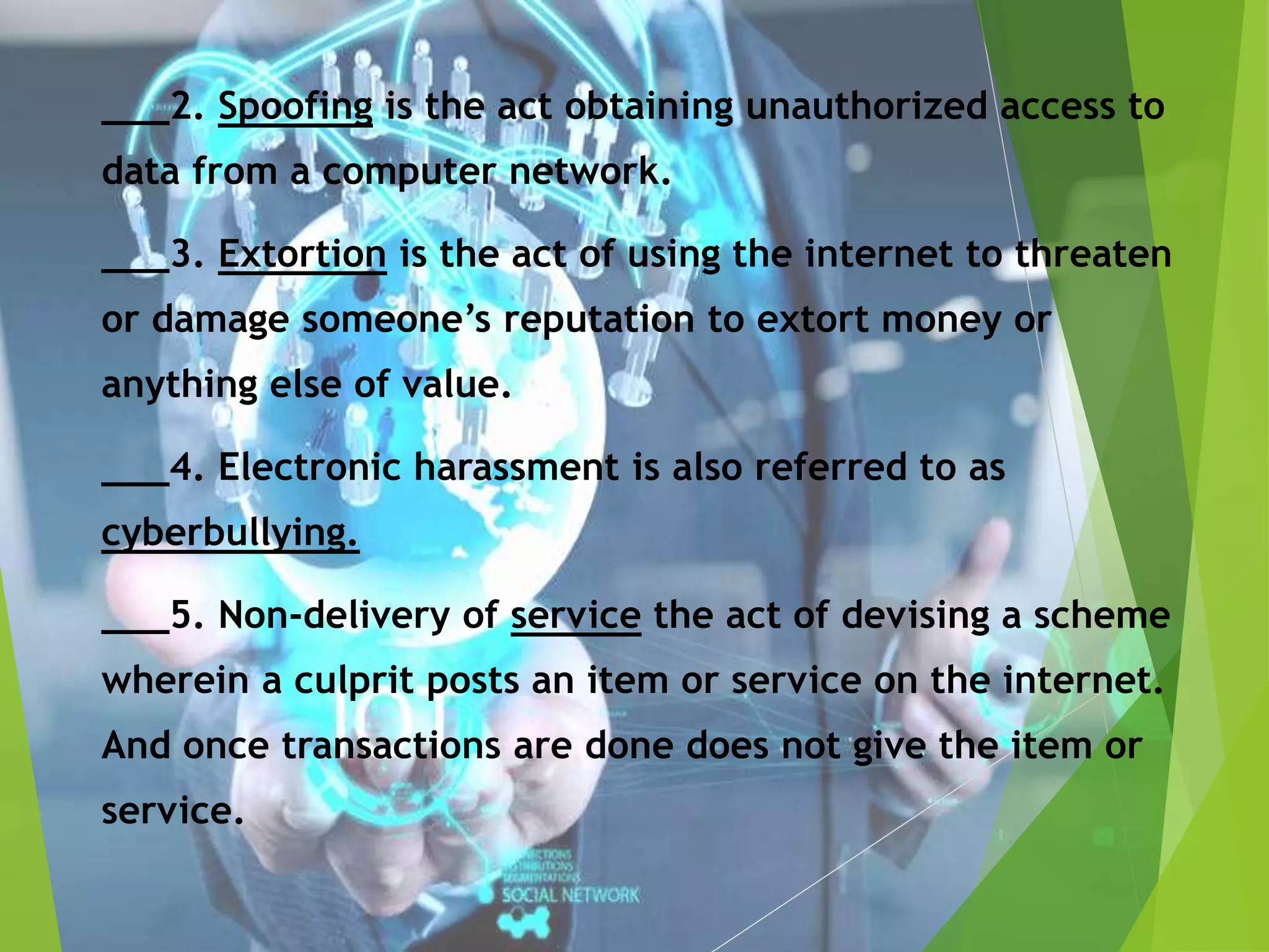 ___2. Spoofing is the act obtaining unauthorized access to
data from a computer network.
___3. Extortion is the act of using the internet to threaten
or damage someone’s reputation to extort money or
anything else of value.
___4. Electronic harassment is also referred to as
cyberbullying.
___5. Non-delivery of service the act of devising a scheme
wherein a culprit posts an item or service on the internet.
And once transactions are done does not give the item or
service.
 
