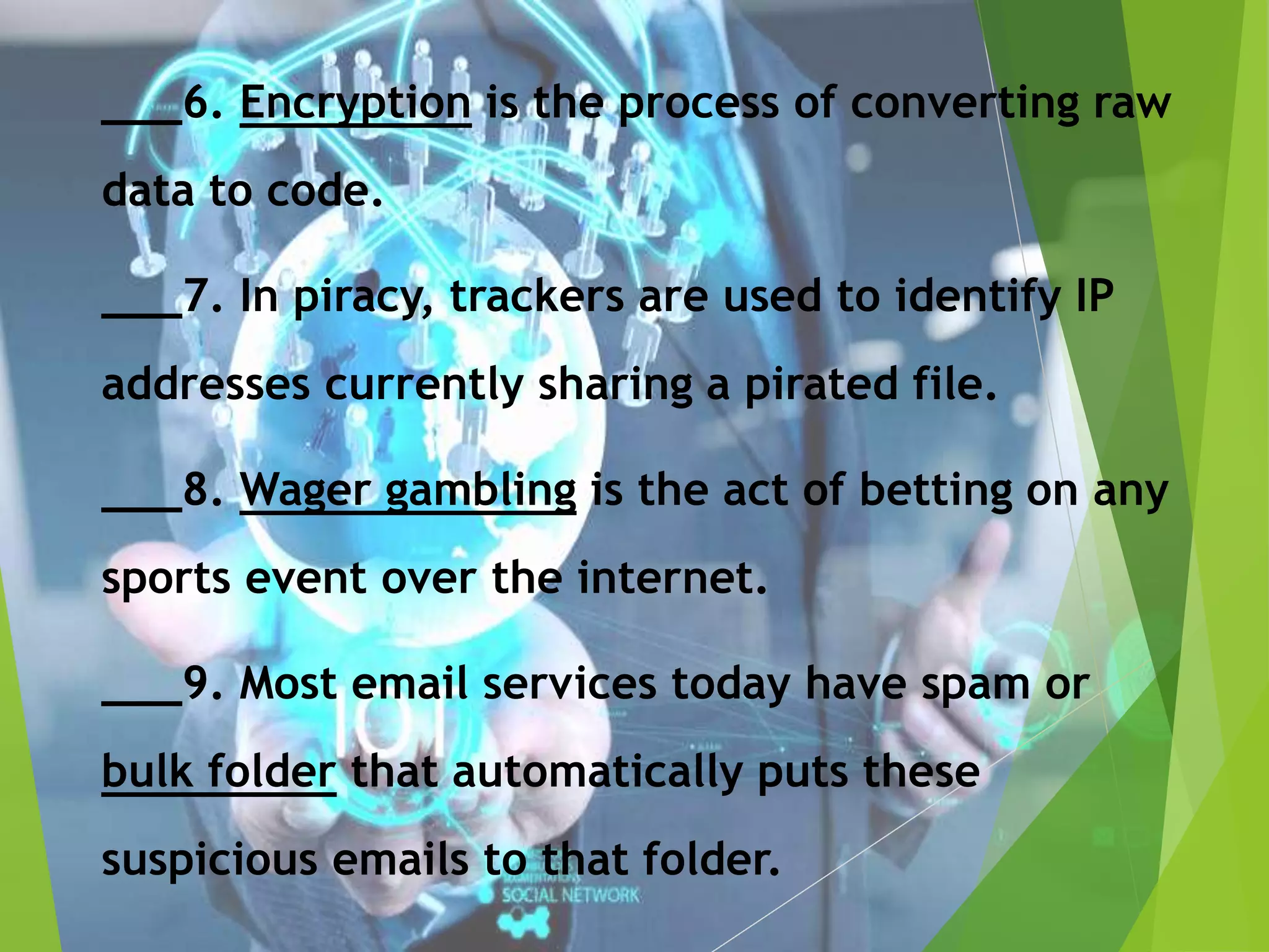 ___6. Encryption is the process of converting raw
data to code.
___7. In piracy, trackers are used to identify IP
addresses currently sharing a pirated file.
___8. Wager gambling is the act of betting on any
sports event over the internet.
___9. Most email services today have spam or
bulk folder that automatically puts these
suspicious emails to that folder.
 