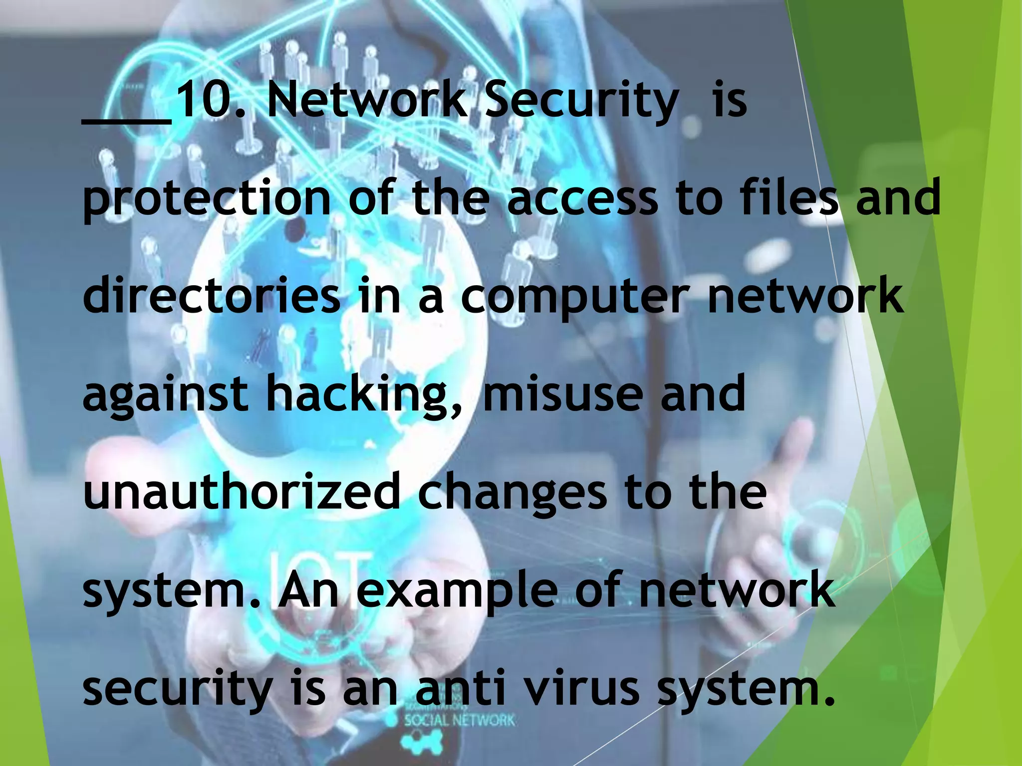 ___10. Network Security is
protection of the access to files and
directories in a computer network
against hacking, misuse and
unauthorized changes to the
system. An example of network
security is an anti virus system.
 