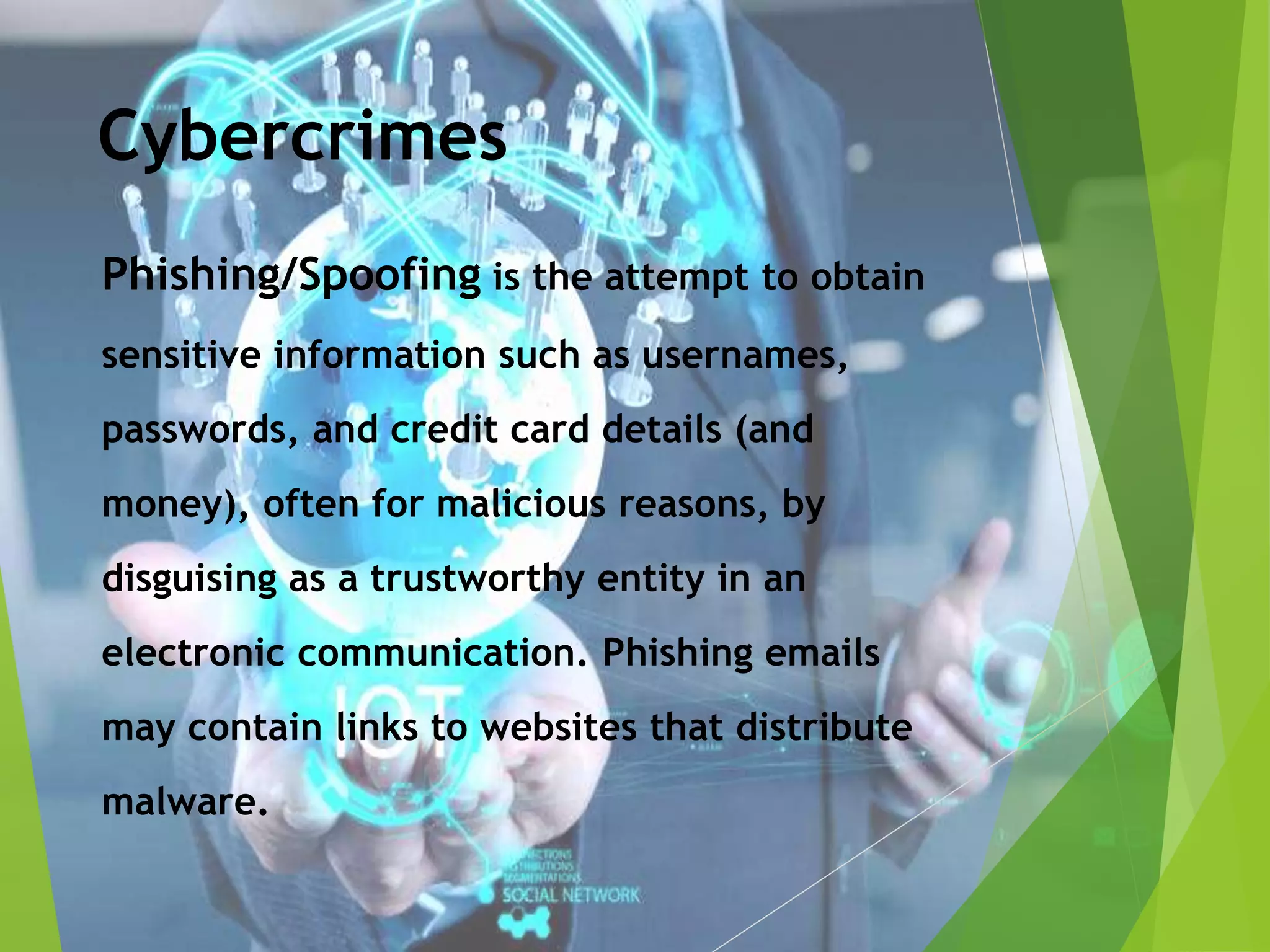 Cybercrimes
Phishing/Spoofing is the attempt to obtain
sensitive information such as usernames,
passwords, and credit card details (and
money), often for malicious reasons, by
disguising as a trustworthy entity in an
electronic communication. Phishing emails
may contain links to websites that distribute
malware.
 