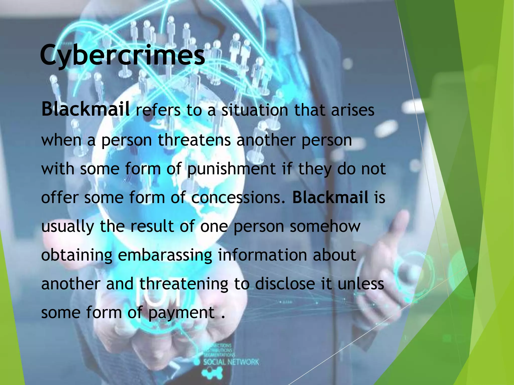 Cybercrimes
Blackmail refers to a situation that arises
when a person threatens another person
with some form of punishment if they do not
offer some form of concessions. Blackmail is
usually the result of one person somehow
obtaining embarassing information about
another and threatening to disclose it unless
some form of payment .
 
