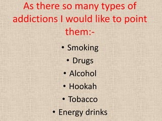 As there so many types of
addictions I would like to point
them:-
• Smoking
• Drugs
• Alcohol
• Hookah
• Tobacco
• Energy ...