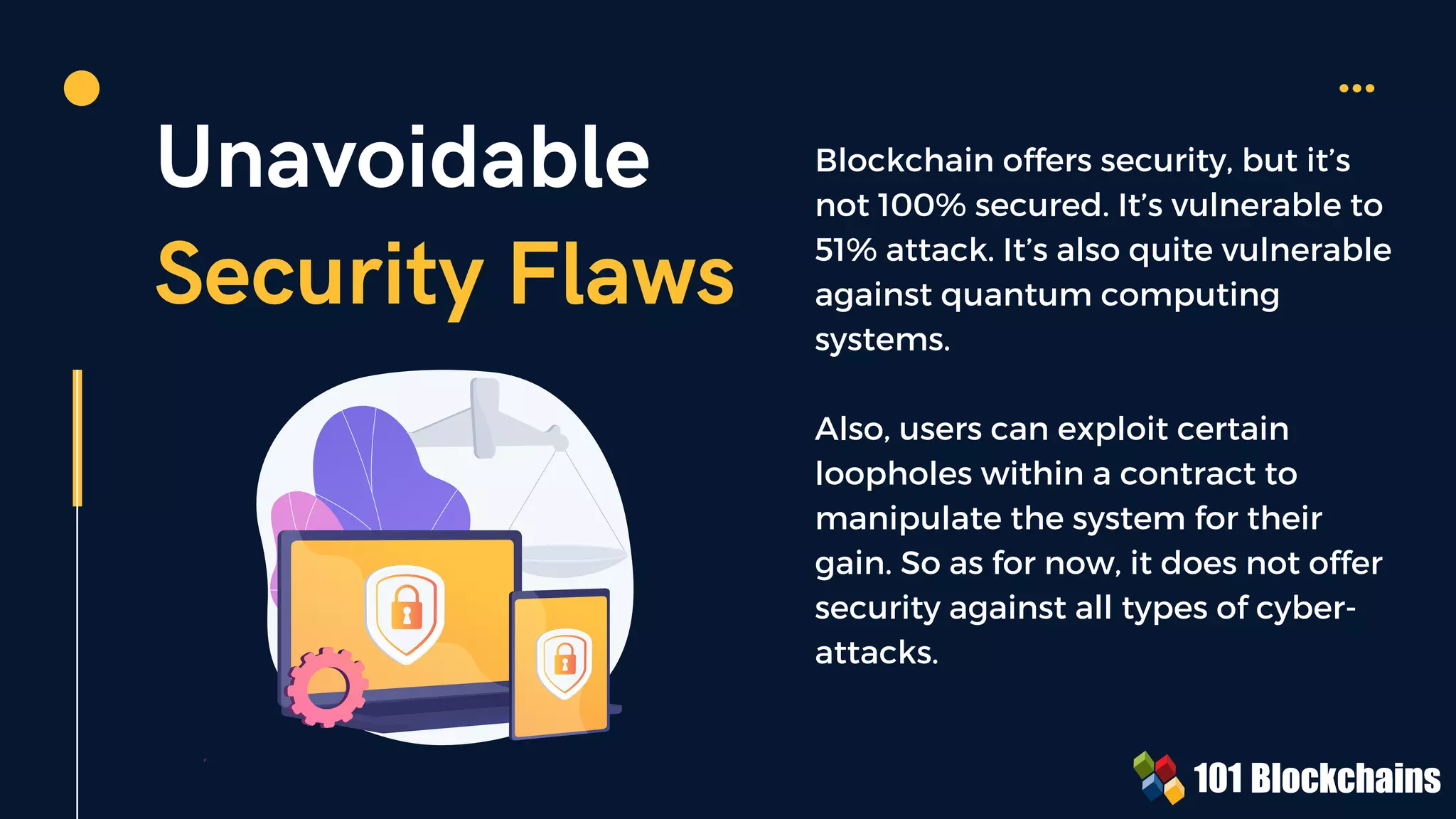 Unavoidable
Security Flaws
Blockchain offers security, but it’s
not 100% secured. It’s vulnerable to
51% attack. It’s also quite vulnerable
against quantum computing
systems.
Also, users can exploit certain
loopholes within a contract to
manipulate the system for their
gain. So as for now, it does not offer
security against all types of cyber-
attacks.
 