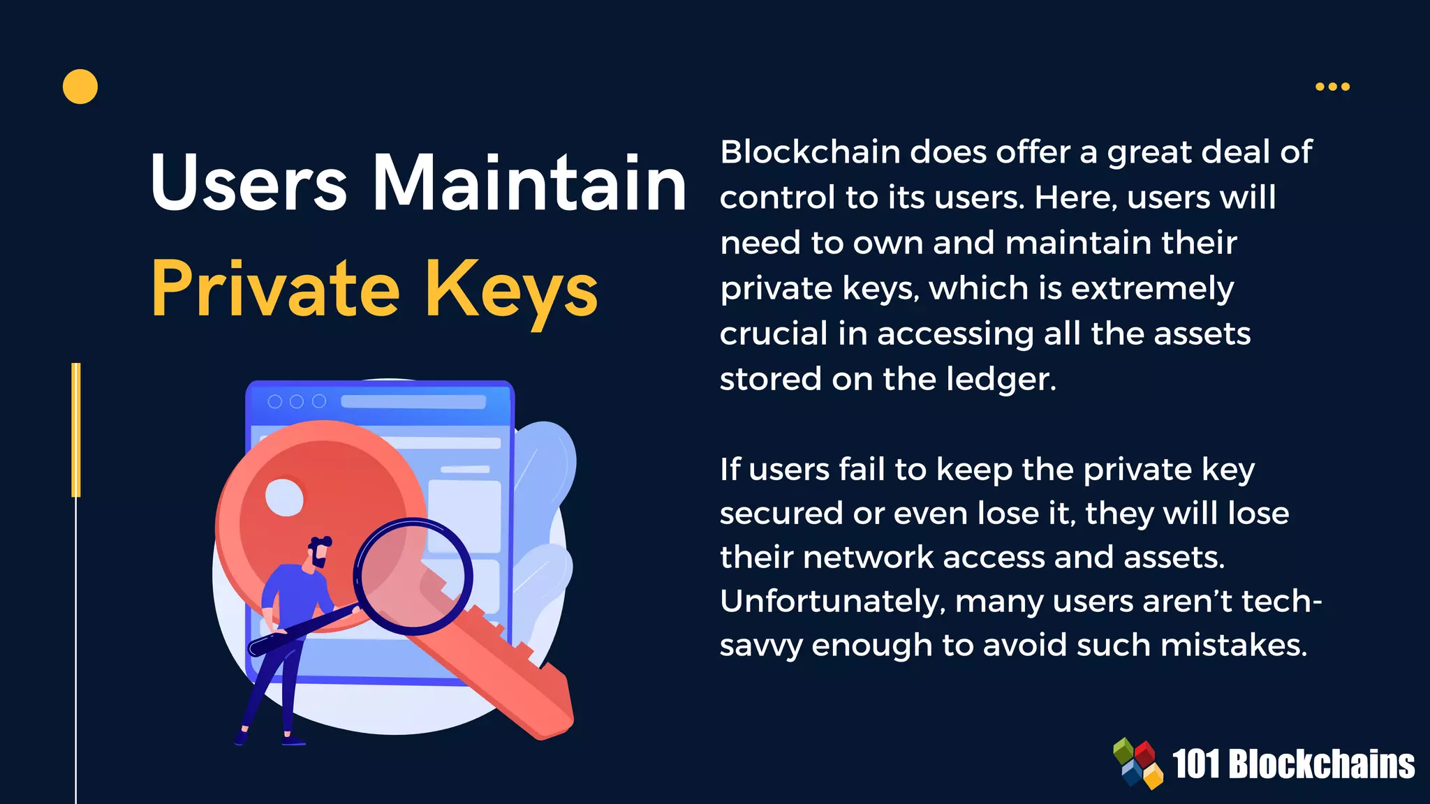 Users Maintain
Private Keys
Blockchain does offer a great deal of
control to its users. Here, users will
need to own and maintain their
private keys, which is extremely
crucial in accessing all the assets
stored on the ledger.
If users fail to keep the private key
secured or even lose it, they will lose
their network access and assets.
Unfortunately, many users aren’t tech-
savvy enough to avoid such mistakes.
 