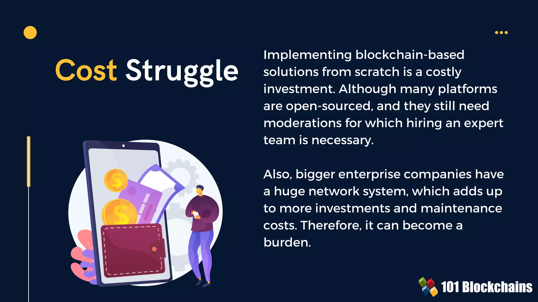 Cost Struggle
Implementing blockchain-based
solutions from scratch is a costly
investment. Although many platforms
are open-sourced, and they still need
moderations for which hiring an expert
team is necessary.
Also, bigger enterprise companies have
a huge network system, which adds up
to more investments and maintenance
costs. Therefore, it can become a
burden.
 