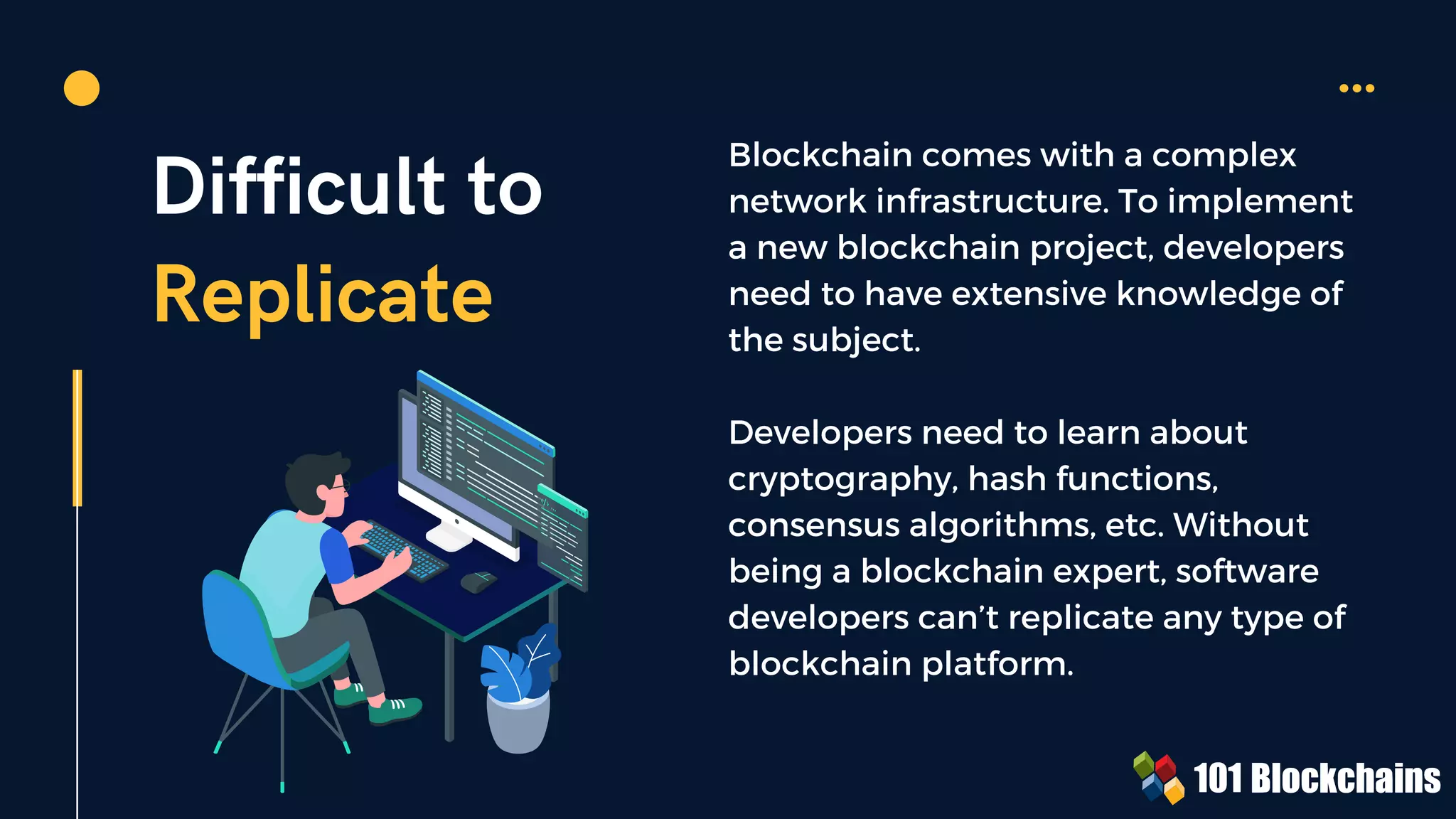 Difficult to
Replicate
Blockchain comes with a complex
network infrastructure. To implement
a new blockchain project, developers
need to have extensive knowledge of
the subject.
Developers need to learn about
cryptography, hash functions,
consensus algorithms, etc. Without
being a blockchain expert, software
developers can’t replicate any type of
blockchain platform.
 