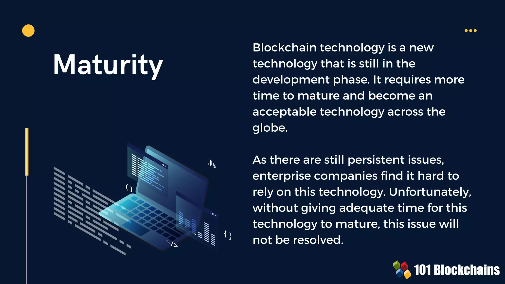 Maturity
Blockchain technology is a new
technology that is still in the
development phase. It requires more
time to mature and become an
acceptable technology across the
globe.
As there are still persistent issues,
enterprise companies find it hard to
rely on this technology. Unfortunately,
without giving adequate time for this
technology to mature, this issue will
not be resolved.
{ }
Js
( )
</>
 