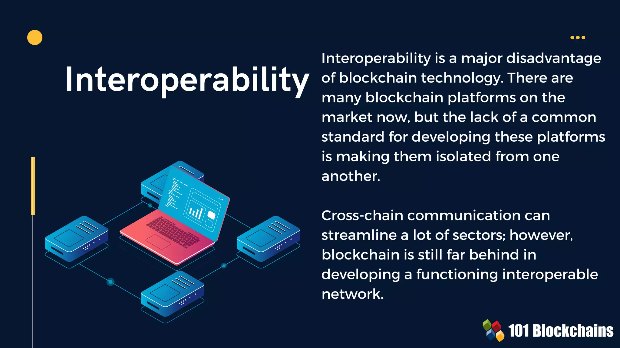 Interoperability
Interoperability is a major disadvantage
of blockchain technology. There are
many blockchain platforms on the
market now, but the lack of a common
standard for developing these platforms
is making them isolated from one
another.
Cross-chain communication can
streamline a lot of sectors; however,
blockchain is still far behind in
developing a functioning interoperable
network.
 