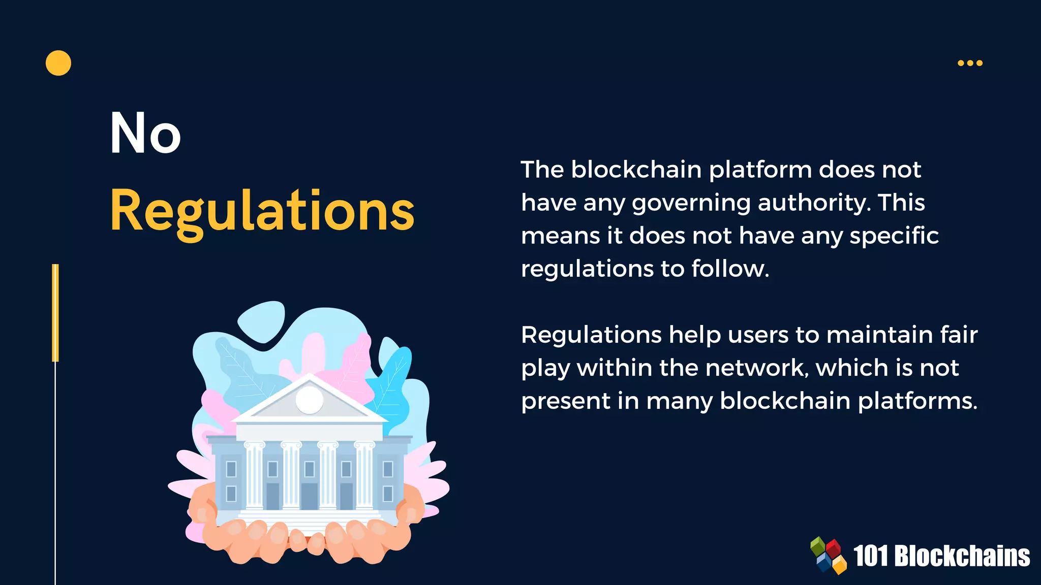 No
Regulations
The blockchain platform does not
have any governing authority. This
means it does not have any specific
regulations to follow.
Regulations help users to maintain fair
play within the network, which is not
present in many blockchain platforms.
 