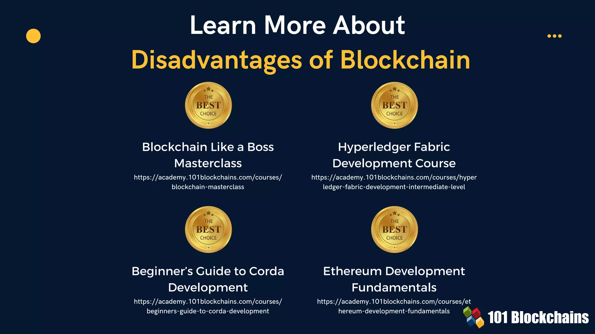 Learn More About
Disadvantages of Blockchain
Blockchain Like a Boss
Masterclass
https://academy.101blockchains.com/courses/
blockchain-masterclass
Hyperledger Fabric
Development Course
https://academy.101blockchains.com/courses/hyper
ledger-fabric-development-intermediate-level


Beginner’s Guide to Corda
Development
https://academy.101blockchains.com/courses/
beginners-guide-to-corda-development
Ethereum Development
Fundamentals
https://academy.101blockchains.com/courses/et
hereum-development-fundamentals
 