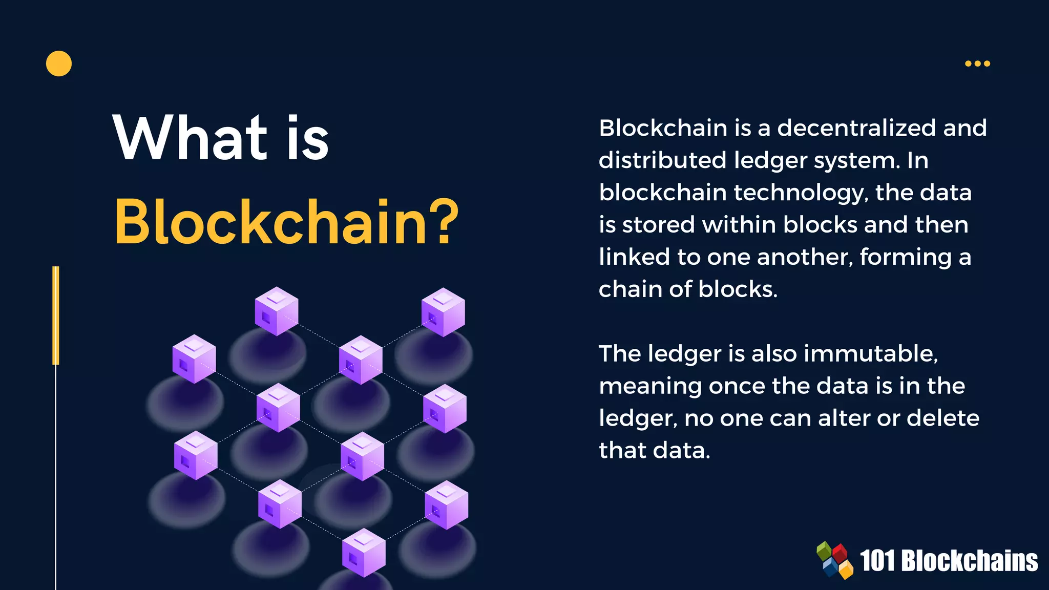 What is
Blockchain?
Blockchain is a decentralized and
distributed ledger system. In
blockchain technology, the data
is stored within blocks and then
linked to one another, forming a
chain of blocks.
The ledger is also immutable,
meaning once the data is in the
ledger, no one can alter or delete
that data.
 