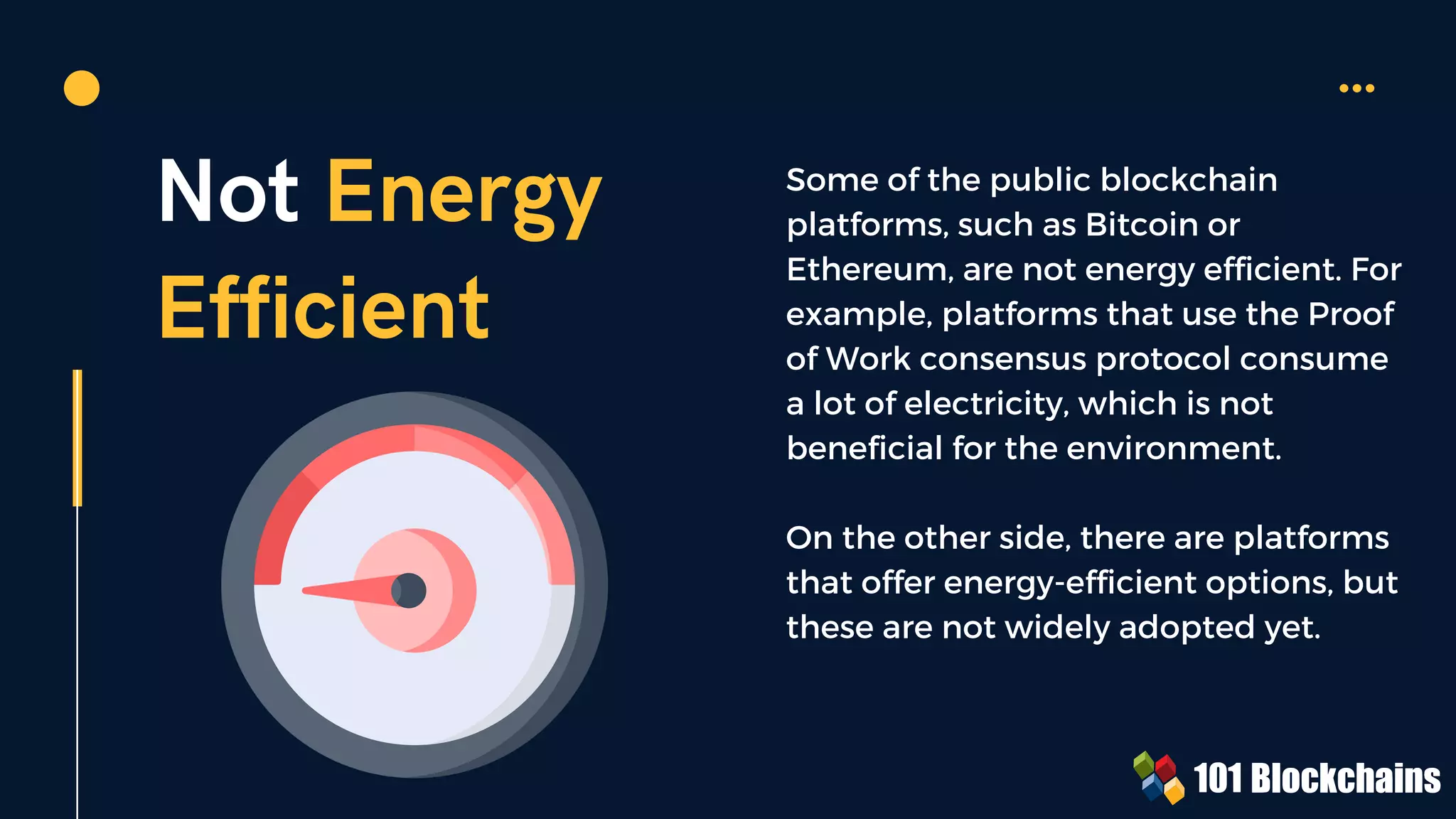Not Energy
Efficient
Some of the public blockchain
platforms, such as Bitcoin or
Ethereum, are not energy efficient. For
example, platforms that use the Proof
of Work consensus protocol consume
a lot of electricity, which is not
beneficial for the environment.
On the other side, there are platforms
that offer energy-efficient options, but
these are not widely adopted yet.
 