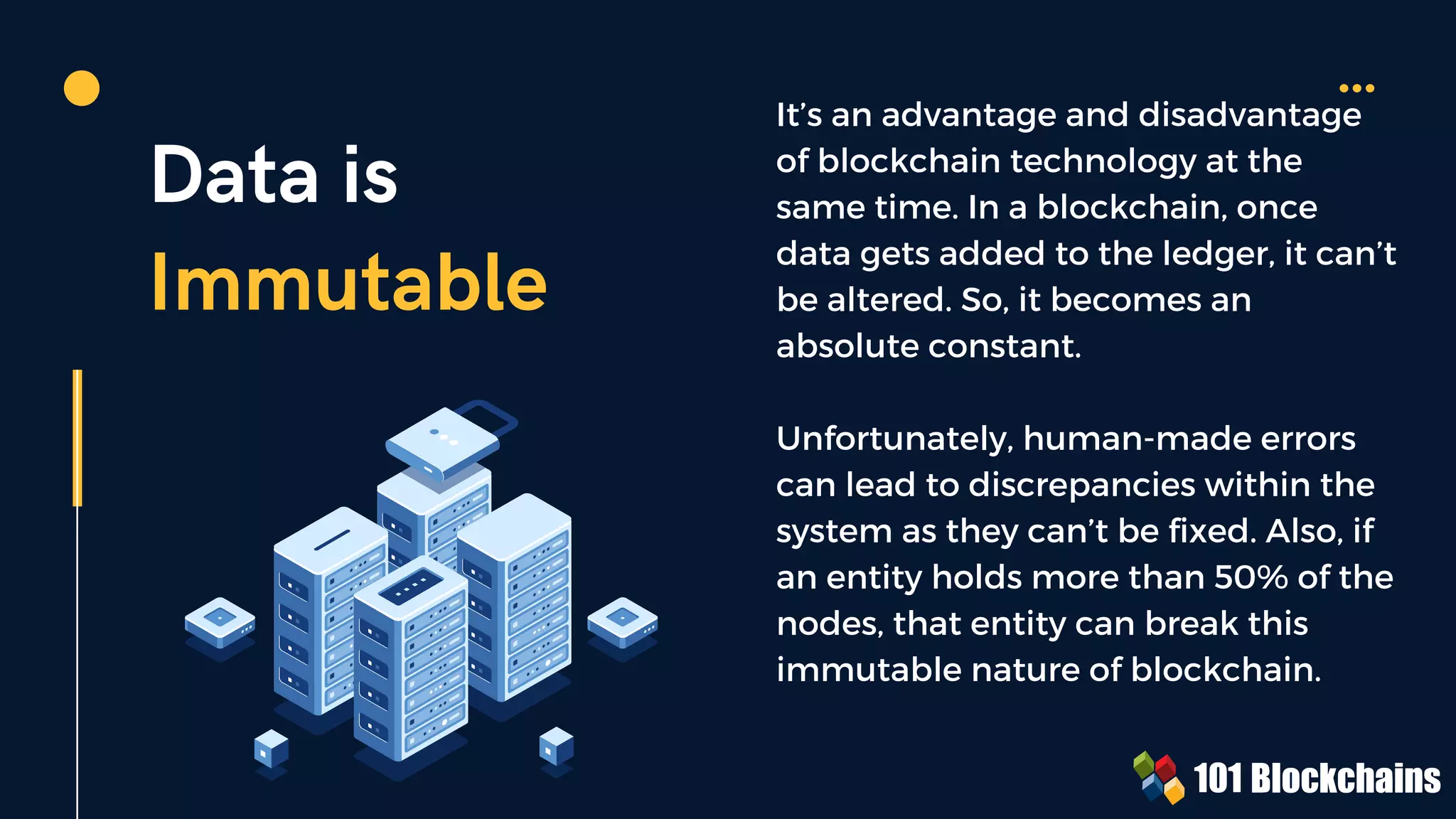 Data is
Immutable
It’s an advantage and disadvantage
of blockchain technology at the
same time. In a blockchain, once
data gets added to the ledger, it can’t
be altered. So, it becomes an
absolute constant.
Unfortunately, human-made errors
can lead to discrepancies within the
system as they can’t be fixed. Also, if
an entity holds more than 50% of the
nodes, that entity can break this
immutable nature of blockchain.
 