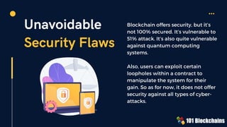 Unavoidable
Security Flaws
Blockchain offers security, but it’s
not 100% secured. It’s vulnerable to
51% attack. It’s also quite vulnerable
against quantum computing
systems.
Also, users can exploit certain
loopholes within a contract to
manipulate the system for their
gain. So as for now, it does not offer
security against all types of cyber-
attacks.
 