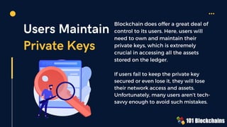 Users Maintain
Private Keys
Blockchain does offer a great deal of
control to its users. Here, users will
need to own and maintain their
private keys, which is extremely
crucial in accessing all the assets
stored on the ledger.
If users fail to keep the private key
secured or even lose it, they will lose
their network access and assets.
Unfortunately, many users aren’t tech-
savvy enough to avoid such mistakes.
 