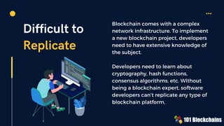 Difficult to
Replicate
Blockchain comes with a complex
network infrastructure. To implement
a new blockchain project, developers
need to have extensive knowledge of
the subject.
Developers need to learn about
cryptography, hash functions,
consensus algorithms, etc. Without
being a blockchain expert, software
developers can’t replicate any type of
blockchain platform.
 