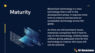 Maturity
Blockchain technology is a new
technology that is still in the
development phase. It requires more
time to mature and become an
acceptable technology across the
globe.
As there are still persistent issues,
enterprise companies find it hard to
rely on this technology. Unfortunately,
without giving adequate time for this
technology to mature, this issue will
not be resolved.
{ }
Js
( )
</>
 