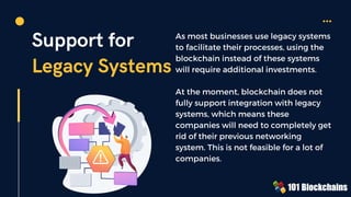 Support for
Legacy Systems
As most businesses use legacy systems
to facilitate their processes, using the
blockchain instead of these systems
will require additional investments.
At the moment, blockchain does not
fully support integration with legacy
systems, which means these
companies will need to completely get
rid of their previous networking
system. This is not feasible for a lot of
companies.
 