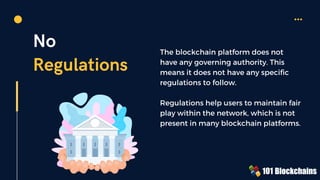 No
Regulations
The blockchain platform does not
have any governing authority. This
means it does not have any specific
regulations to follow.
Regulations help users to maintain fair
play within the network, which is not
present in many blockchain platforms.
 