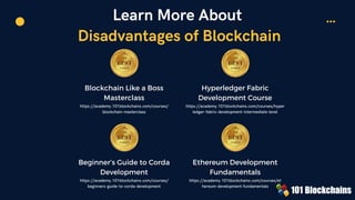Learn More About
Disadvantages of Blockchain
Blockchain Like a Boss
Masterclass
https://academy.101blockchains.com/courses/
blockchain-masterclass
Hyperledger Fabric
Development Course
https://academy.101blockchains.com/courses/hyper
ledger-fabric-development-intermediate-level


Beginner’s Guide to Corda
Development
https://academy.101blockchains.com/courses/
beginners-guide-to-corda-development
Ethereum Development
Fundamentals
https://academy.101blockchains.com/courses/et
hereum-development-fundamentals
 