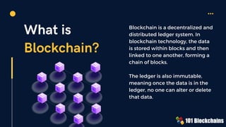 What is
Blockchain?
Blockchain is a decentralized and
distributed ledger system. In
blockchain technology, the data
is stored within blocks and then
linked to one another, forming a
chain of blocks.
The ledger is also immutable,
meaning once the data is in the
ledger, no one can alter or delete
that data.
 