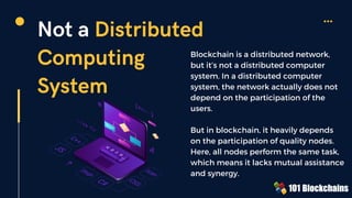 Not a Distributed
Computing
System
Blockchain is a distributed network,
but it’s not a distributed computer
system. In a distributed computer
system, the network actually does not
depend on the participation of the
users.
But in blockchain, it heavily depends
on the participation of quality nodes.
Here, all nodes perform the same task,
which means it lacks mutual assistance
and synergy.
 