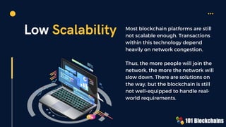 Low Scalability Most blockchain platforms are still
not scalable enough. Transactions
within this technology depend
heavily on network congestion.
Thus, the more people will join the
network, the more the network will
slow down. There are solutions on
the way, but the blockchain is still
not well-equipped to handle real-
world requirements.
 