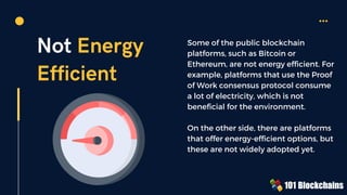 Not Energy
Efficient
Some of the public blockchain
platforms, such as Bitcoin or
Ethereum, are not energy efficient. For
example, platforms that use the Proof
of Work consensus protocol consume
a lot of electricity, which is not
beneficial for the environment.
On the other side, there are platforms
that offer energy-efficient options, but
these are not widely adopted yet.
 
