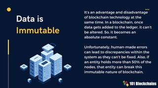 Data is
Immutable
It’s an advantage and disadvantage
of blockchain technology at the
same time. In a blockchain, once
data gets added to the ledger, it can’t
be altered. So, it becomes an
absolute constant.
Unfortunately, human-made errors
can lead to discrepancies within the
system as they can’t be fixed. Also, if
an entity holds more than 50% of the
nodes, that entity can break this
immutable nature of blockchain.
 