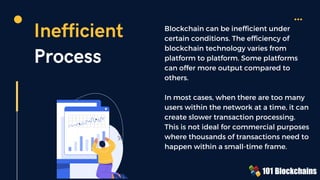 Inefficient
Process
Blockchain can be inefficient under
certain conditions. The efficiency of
blockchain technology varies from
platform to platform. Some platforms
can offer more output compared to
others.
In most cases, when there are too many
users within the network at a time, it can
create slower transaction processing.
This is not ideal for commercial purposes
where thousands of transactions need to
happen within a small-time frame.
 
