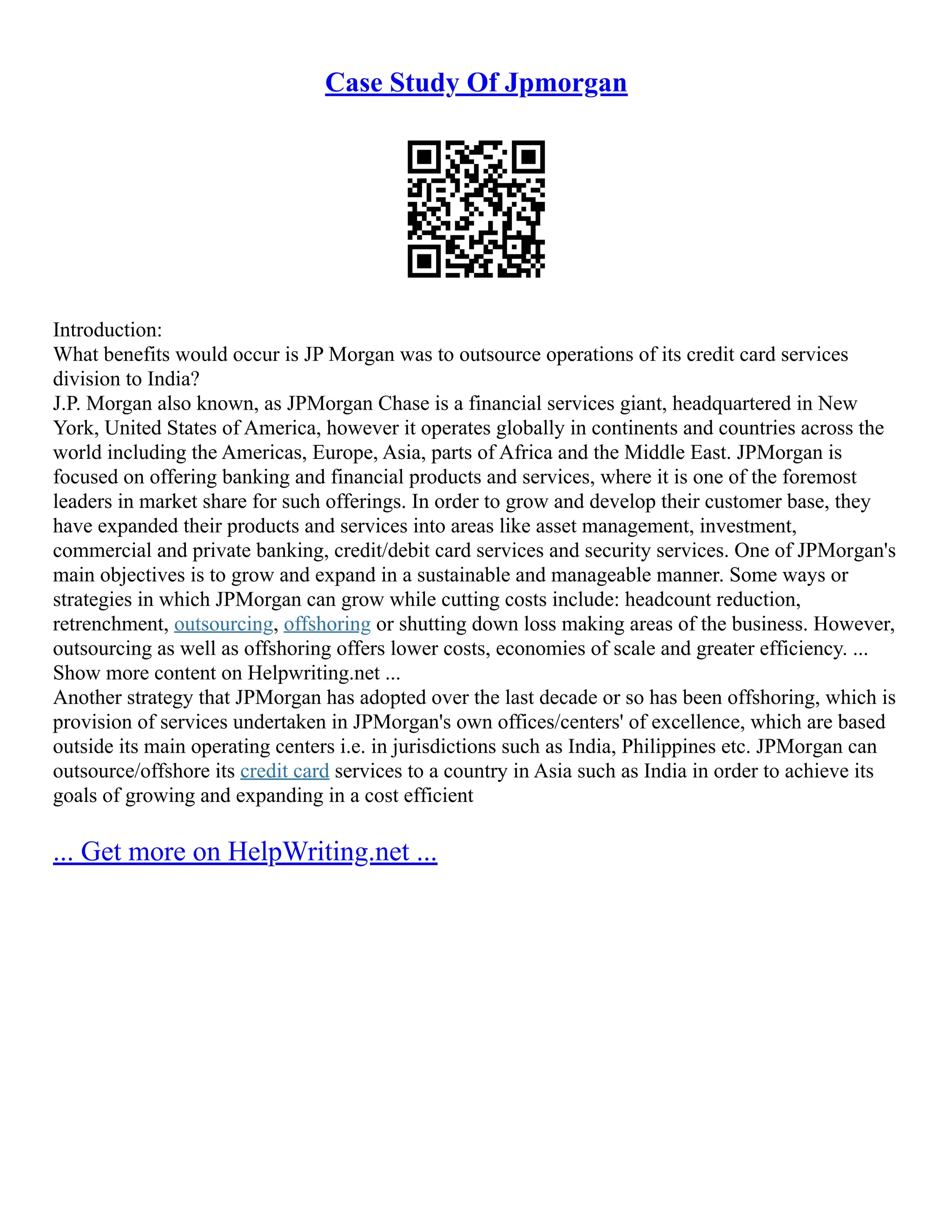 Case Study Of Jpmorgan
Introduction:
What benefits would occur is JP Morgan was to outsource operations of its credit card services
division to India?
J.P. Morgan also known, as JPMorgan Chase is a financial services giant, headquartered in New
York, United States of America, however it operates globally in continents and countries across the
world including the Americas, Europe, Asia, parts of Africa and the Middle East. JPMorgan is
focused on offering banking and financial products and services, where it is one of the foremost
leaders in market share for such offerings. In order to grow and develop their customer base, they
have expanded their products and services into areas like asset management, investment,
commercial and private banking, credit/debit card services and security services. One of JPMorgan's
main objectives is to grow and expand in a sustainable and manageable manner. Some ways or
strategies in which JPMorgan can grow while cutting costs include: headcount reduction,
retrenchment, outsourcing, offshoring or shutting down loss making areas of the business. However,
outsourcing as well as offshoring offers lower costs, economies of scale and greater efficiency. ...
Show more content on Helpwriting.net ...
Another strategy that JPMorgan has adopted over the last decade or so has been offshoring, which is
provision of services undertaken in JPMorgan's own offices/centers' of excellence, which are based
outside its main operating centers i.e. in jurisdictions such as India, Philippines etc. JPMorgan can
outsource/offshore its credit card services to a country in Asia such as India in order to achieve its
goals of growing and expanding in a cost efficient
... Get more on HelpWriting.net ...
 