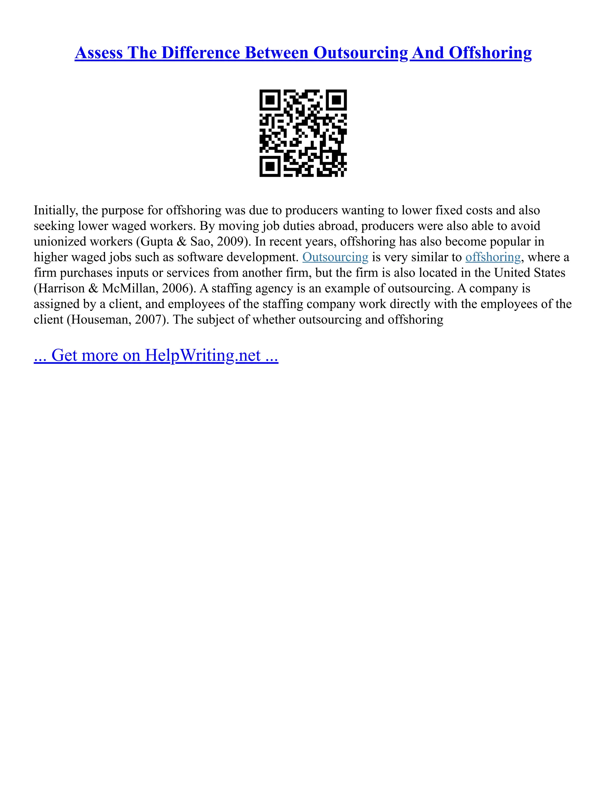 Assess The Difference Between Outsourcing And Offshoring
Initially, the purpose for offshoring was due to producers wanting to lower fixed costs and also
seeking lower waged workers. By moving job duties abroad, producers were also able to avoid
unionized workers (Gupta & Sao, 2009). In recent years, offshoring has also become popular in
higher waged jobs such as software development. Outsourcing is very similar to offshoring, where a
firm purchases inputs or services from another firm, but the firm is also located in the United States
(Harrison & McMillan, 2006). A staffing agency is an example of outsourcing. A company is
assigned by a client, and employees of the staffing company work directly with the employees of the
client (Houseman, 2007). The subject of whether outsourcing and offshoring
... Get more on HelpWriting.net ...
 