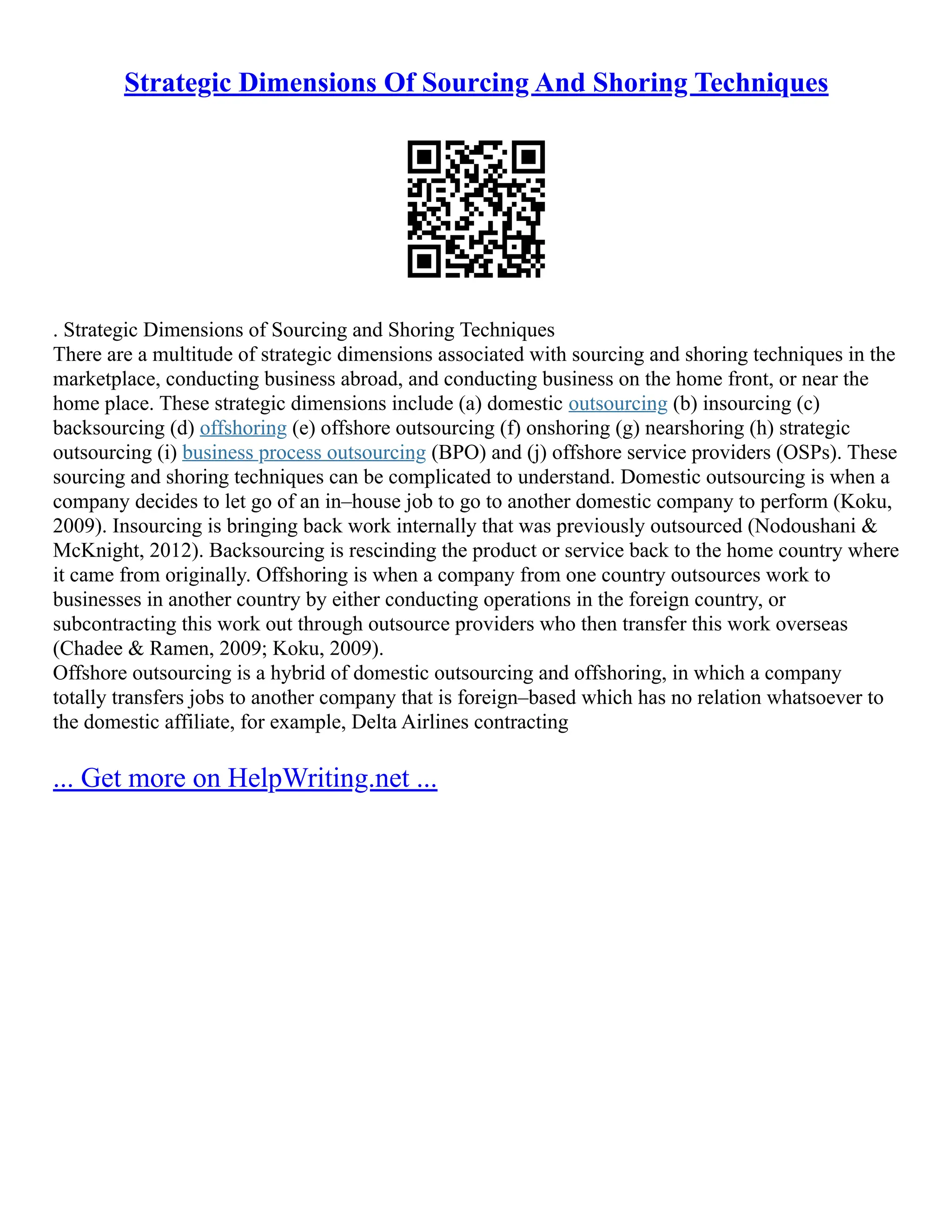 Strategic Dimensions Of Sourcing And Shoring Techniques
. Strategic Dimensions of Sourcing and Shoring Techniques
There are a multitude of strategic dimensions associated with sourcing and shoring techniques in the
marketplace, conducting business abroad, and conducting business on the home front, or near the
home place. These strategic dimensions include (a) domestic outsourcing (b) insourcing (c)
backsourcing (d) offshoring (e) offshore outsourcing (f) onshoring (g) nearshoring (h) strategic
outsourcing (i) business process outsourcing (BPO) and (j) offshore service providers (OSPs). These
sourcing and shoring techniques can be complicated to understand. Domestic outsourcing is when a
company decides to let go of an in–house job to go to another domestic company to perform (Koku,
2009). Insourcing is bringing back work internally that was previously outsourced (Nodoushani &
McKnight, 2012). Backsourcing is rescinding the product or service back to the home country where
it came from originally. Offshoring is when a company from one country outsources work to
businesses in another country by either conducting operations in the foreign country, or
subcontracting this work out through outsource providers who then transfer this work overseas
(Chadee & Ramen, 2009; Koku, 2009).
Offshore outsourcing is a hybrid of domestic outsourcing and offshoring, in which a company
totally transfers jobs to another company that is foreign–based which has no relation whatsoever to
the domestic affiliate, for example, Delta Airlines contracting
... Get more on HelpWriting.net ...
 