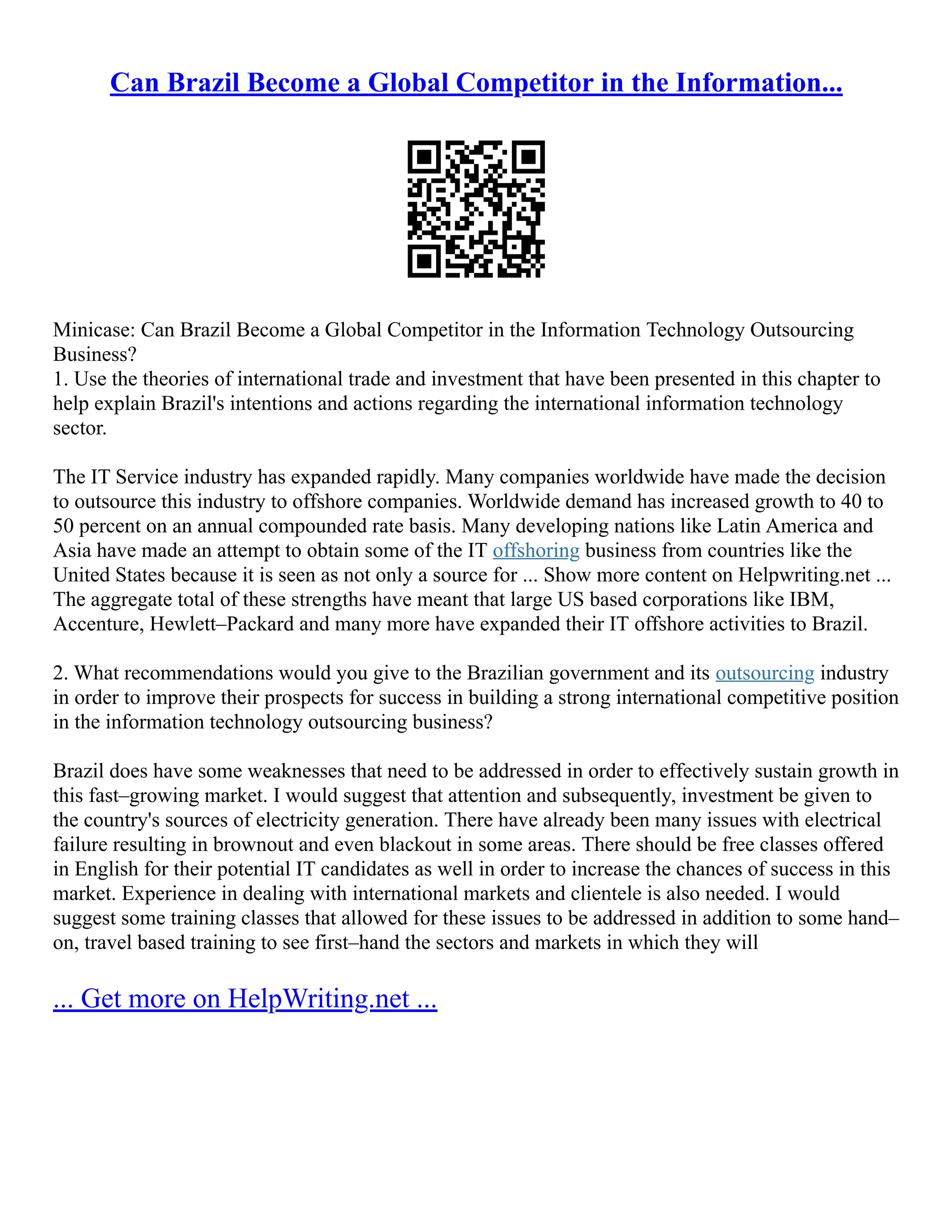 Can Brazil Become a Global Competitor in the Information...
Minicase: Can Brazil Become a Global Competitor in the Information Technology Outsourcing
Business?
1. Use the theories of international trade and investment that have been presented in this chapter to
help explain Brazil's intentions and actions regarding the international information technology
sector.
The IT Service industry has expanded rapidly. Many companies worldwide have made the decision
to outsource this industry to offshore companies. Worldwide demand has increased growth to 40 to
50 percent on an annual compounded rate basis. Many developing nations like Latin America and
Asia have made an attempt to obtain some of the IT offshoring business from countries like the
United States because it is seen as not only a source for ... Show more content on Helpwriting.net ...
The aggregate total of these strengths have meant that large US based corporations like IBM,
Accenture, Hewlett–Packard and many more have expanded their IT offshore activities to Brazil.
2. What recommendations would you give to the Brazilian government and its outsourcing industry
in order to improve their prospects for success in building a strong international competitive position
in the information technology outsourcing business?
Brazil does have some weaknesses that need to be addressed in order to effectively sustain growth in
this fast–growing market. I would suggest that attention and subsequently, investment be given to
the country's sources of electricity generation. There have already been many issues with electrical
failure resulting in brownout and even blackout in some areas. There should be free classes offered
in English for their potential IT candidates as well in order to increase the chances of success in this
market. Experience in dealing with international markets and clientele is also needed. I would
suggest some training classes that allowed for these issues to be addressed in addition to some hand–
on, travel based training to see first–hand the sectors and markets in which they will
... Get more on HelpWriting.net ...
 