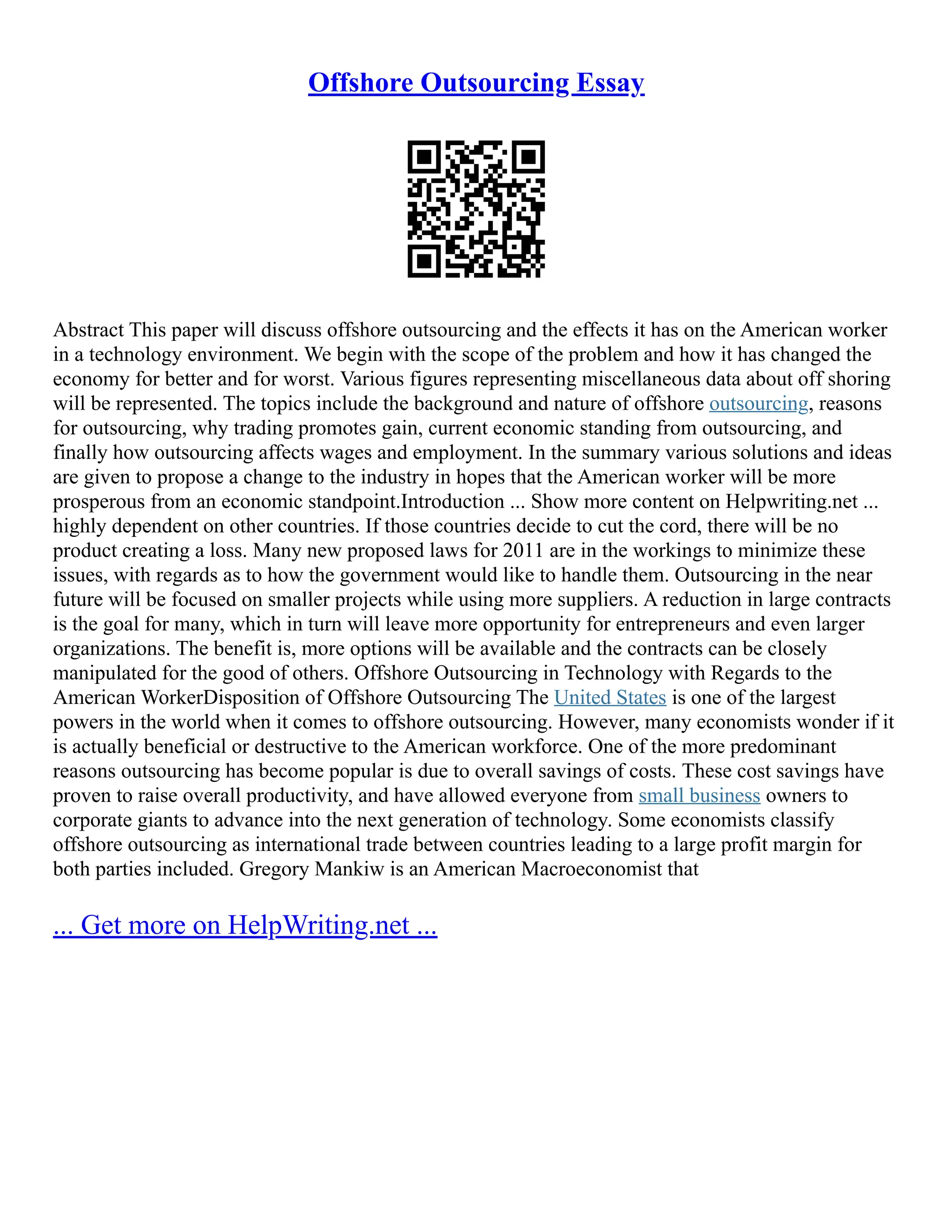 Offshore Outsourcing Essay
Abstract This paper will discuss offshore outsourcing and the effects it has on the American worker
in a technology environment. We begin with the scope of the problem and how it has changed the
economy for better and for worst. Various figures representing miscellaneous data about off shoring
will be represented. The topics include the background and nature of offshore outsourcing, reasons
for outsourcing, why trading promotes gain, current economic standing from outsourcing, and
finally how outsourcing affects wages and employment. In the summary various solutions and ideas
are given to propose a change to the industry in hopes that the American worker will be more
prosperous from an economic standpoint.Introduction ... Show more content on Helpwriting.net ...
highly dependent on other countries. If those countries decide to cut the cord, there will be no
product creating a loss. Many new proposed laws for 2011 are in the workings to minimize these
issues, with regards as to how the government would like to handle them. Outsourcing in the near
future will be focused on smaller projects while using more suppliers. A reduction in large contracts
is the goal for many, which in turn will leave more opportunity for entrepreneurs and even larger
organizations. The benefit is, more options will be available and the contracts can be closely
manipulated for the good of others. Offshore Outsourcing in Technology with Regards to the
American WorkerDisposition of Offshore Outsourcing The United States is one of the largest
powers in the world when it comes to offshore outsourcing. However, many economists wonder if it
is actually beneficial or destructive to the American workforce. One of the more predominant
reasons outsourcing has become popular is due to overall savings of costs. These cost savings have
proven to raise overall productivity, and have allowed everyone from small business owners to
corporate giants to advance into the next generation of technology. Some economists classify
offshore outsourcing as international trade between countries leading to a large profit margin for
both parties included. Gregory Mankiw is an American Macroeconomist that
... Get more on HelpWriting.net ...
 